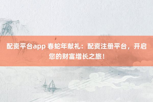 配资平台app 春蛇年献礼：配资注册平台，开启您的财富增长之旅！