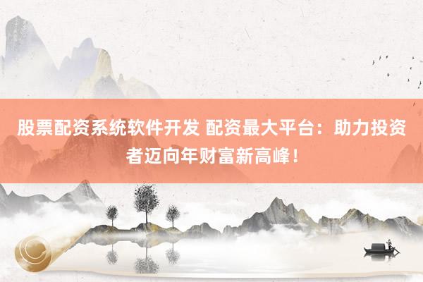 股票配资系统软件开发 配资最大平台：助力投资者迈向年财富新高峰！