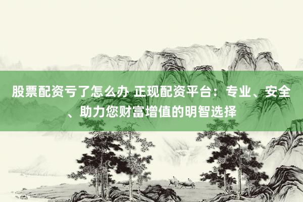 股票配资亏了怎么办 正现配资平台：专业、安全、助力您财富增值的明智选择