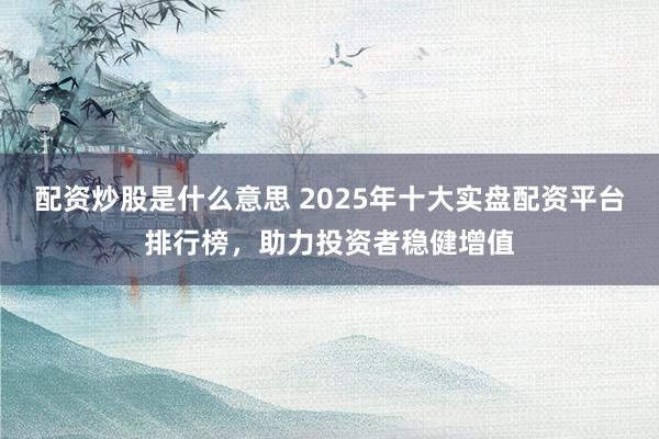 配资炒股是什么意思 2025年十大实盘配资平台排行榜，助力投资者稳健增值