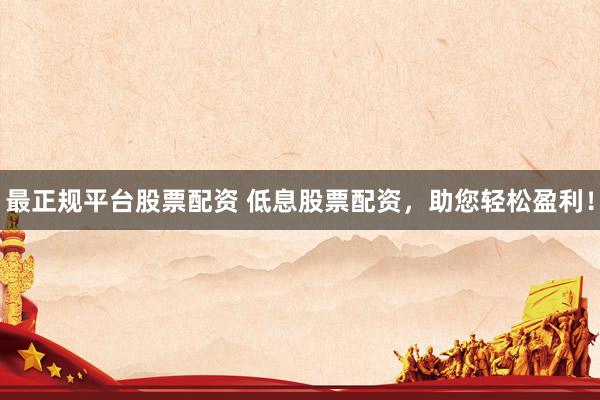 最正规平台股票配资 低息股票配资，助您轻松盈利！