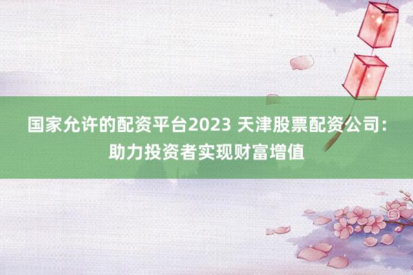 国家允许的配资平台2023 天津股票配资公司：助力投资者实现财富增值
