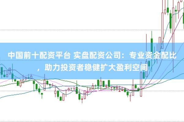 中国前十配资平台 实盘配资公司：专业资金配比，助力投资者稳健扩大盈利空间