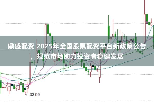 鼎盛配资 2025年全国股票配资平台新政策公告，规范市场助力投资者稳健发展