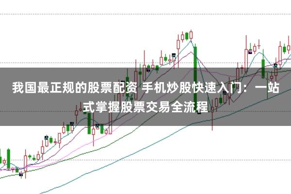 我国最正规的股票配资 手机炒股快速入门：一站式掌握股票交易全流程