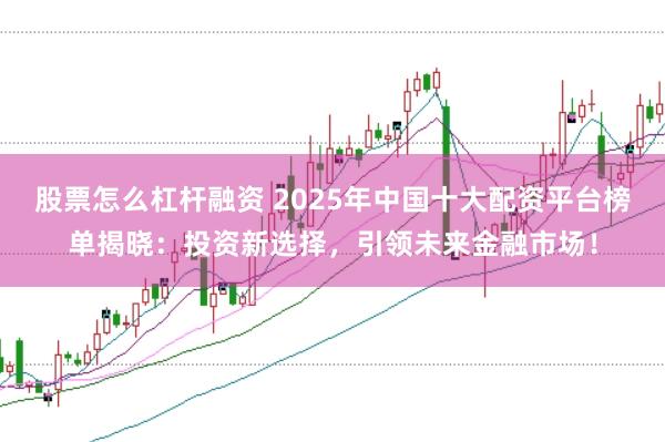 股票怎么杠杆融资 2025年中国十大配资平台榜单揭晓：投资新选择，引领未来金融市场！