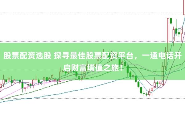 股票配资选股 探寻最佳股票配资平台，一通电话开启财富增值之旅！