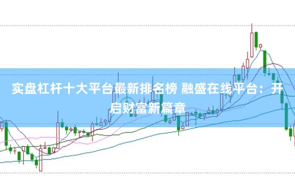 实盘杠杆十大平台最新排名榜 融盛在线平台：开启财富新篇章