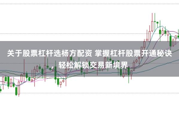 关于股票杠杆选杨方配资 掌握杠杆股票开通秘诀，轻松解锁交易新境界