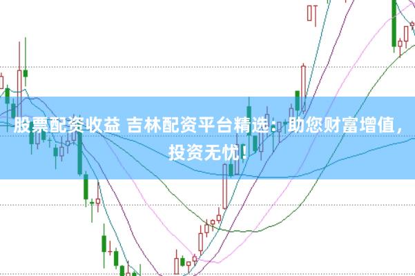 股票配资收益 吉林配资平台精选：助您财富增值，投资无忧！