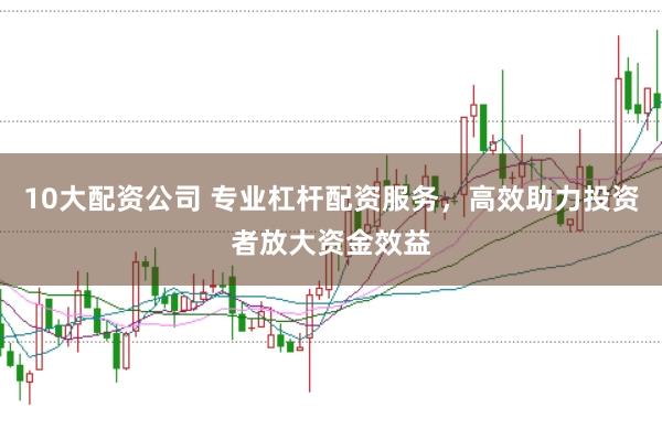 10大配资公司 专业杠杆配资服务，高效助力投资者放大资金效益