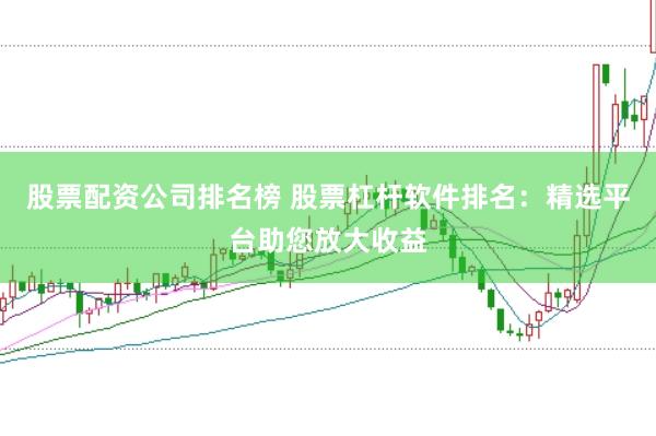 股票配资公司排名榜 股票杠杆软件排名：精选平台助您放大收益