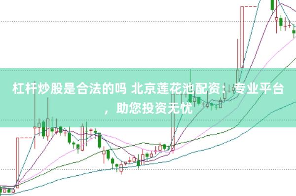 杠杆炒股是合法的吗 北京莲花池配资：专业平台，助您投资无忧