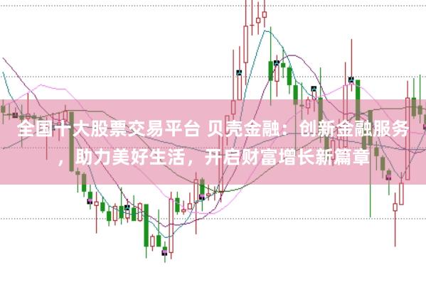 全国十大股票交易平台 贝壳金融：创新金融服务，助力美好生活，开启财富增长新篇章