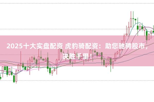 2025十大实盘配资 虎豹骑配资：助您驰骋股市，决胜千里！