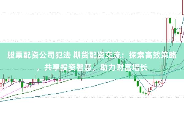 股票配资公司犯法 期货配资交流：探索高效策略，共享投资智慧，助力财富增长