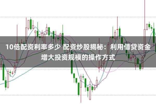10倍配资利率多少 配资炒股揭秘：利用借贷资金增大投资规模的操作方式