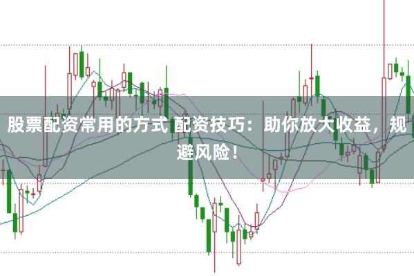 股票配资常用的方式 配资技巧：助你放大收益，规避风险！
