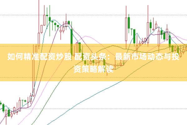 如何精准配资炒股 配资头条：最新市场动态与投资策略解读