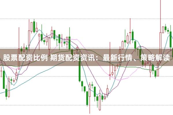 股票配资比例 期货配资资讯：最新行情、策略解读