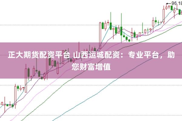 正大期货配资平台 山西运城配资：专业平台，助您财富增值