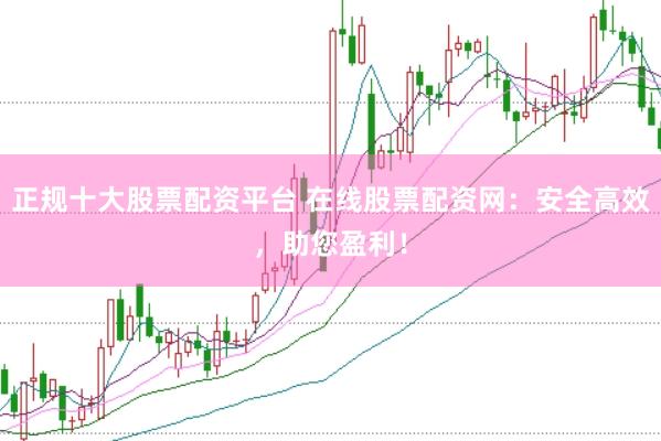 正规十大股票配资平台 在线股票配资网：安全高效，助您盈利！