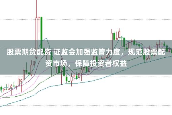 股票期货配资 证监会加强监管力度，规范股票配资市场，保障投资者权益