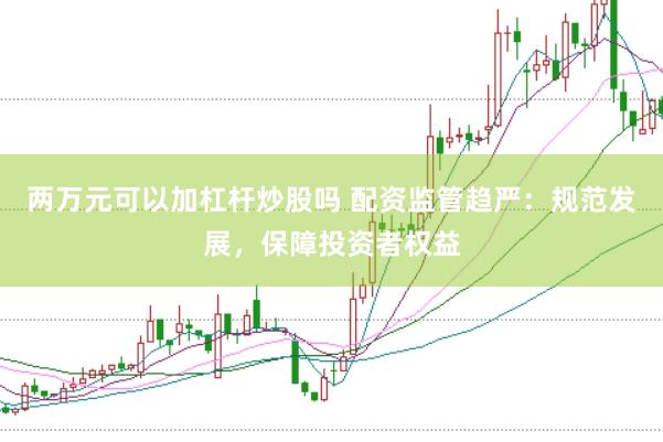 两万元可以加杠杆炒股吗 配资监管趋严：规范发展，保障投资者权益