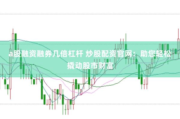 a股融资融券几倍杠杆 炒股配资官网:助您轻松撬动股市财富