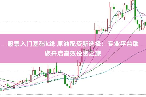 股票入门基础k线 原油配资新选择:专业平台助您开启高效投资之旅