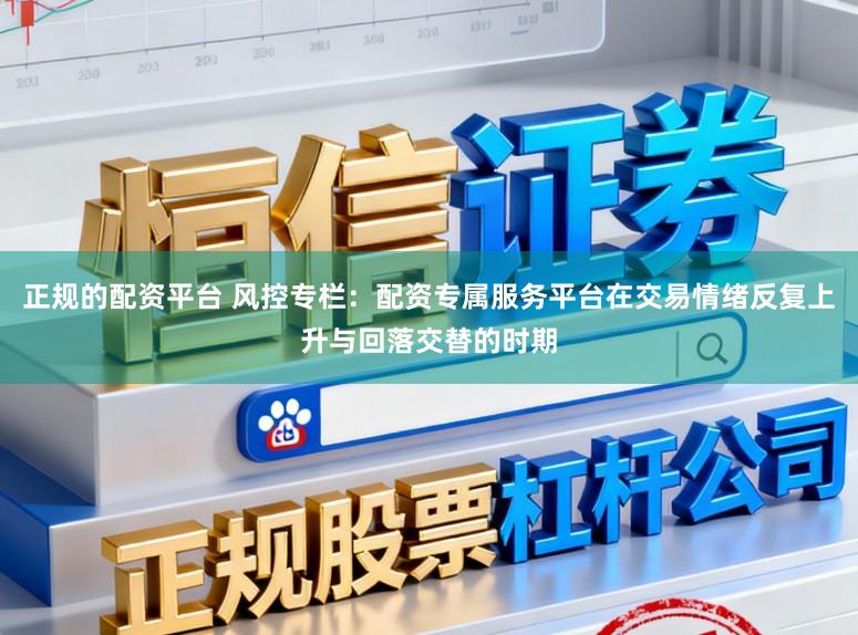 正规的配资平台 风控专栏：配资专属服务平台在交易情绪反复上升与回落交替的时期