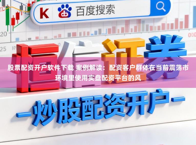 股票配资开户软件下载 案例解读：配资客户群体在当前震荡市环境里使用实盘配资平台的风