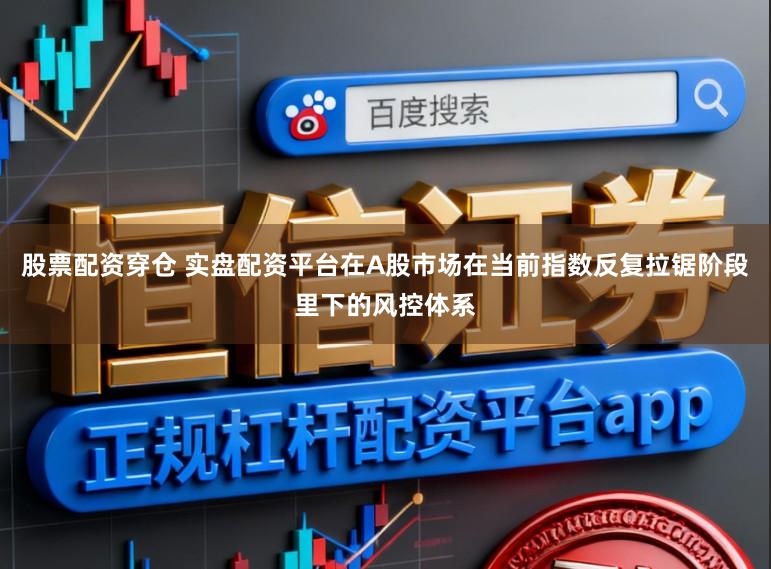股票配资穿仓 实盘配资平台在A股市场在当前指数反复拉锯阶段里下的风控体系